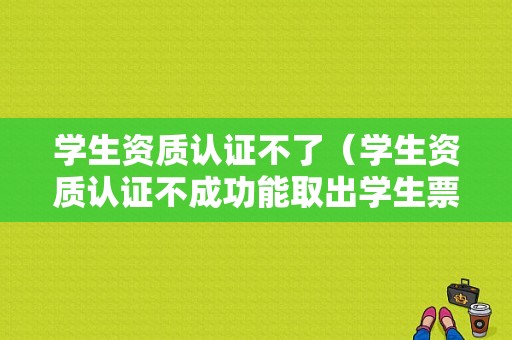 学生资质认证不了（学生资质认证不成功能取出学生票吗）