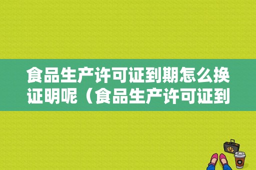 食品生产许可证到期怎么换证明呢（食品生产许可证到期如何办理换证）