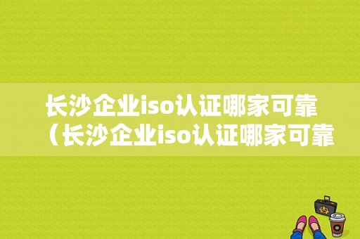 长沙企业iso认证哪家可靠（长沙企业iso认证哪家可靠）