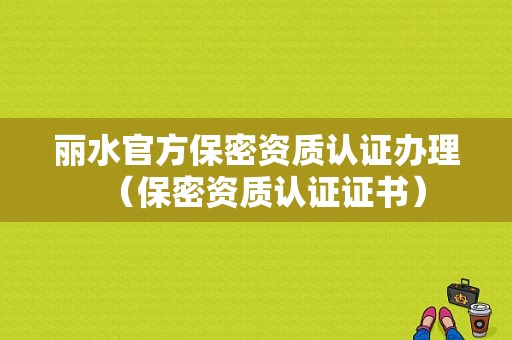 丽水官方保密资质认证办理（保密资质认证证书）