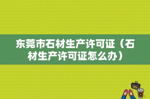 东莞市石材生产许可证（石材生产许可证怎么办）-图1