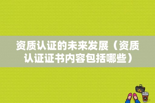 资质认证的未来发展（资质认证证书内容包括哪些）