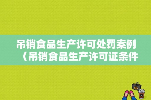 吊销食品生产许可处罚案例（吊销食品生产许可证条件）