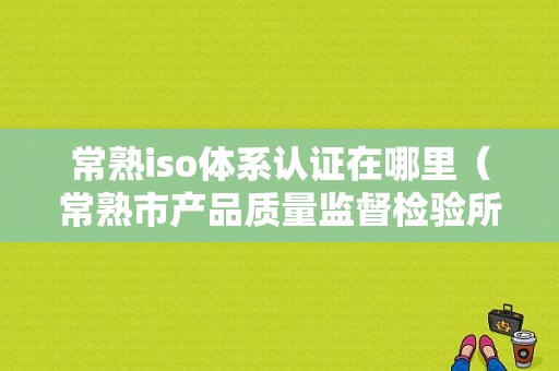 常熟iso体系认证在哪里（常熟市产品质量监督检验所）