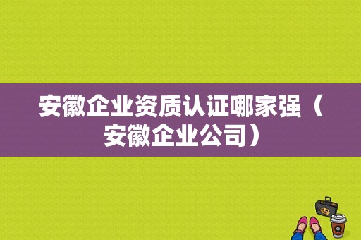 安徽企业资质认证哪家强（安徽企业公司）