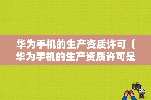 华为手机的生产资质许可（华为手机的生产资质许可是什么）-图1