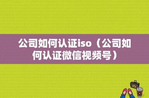 公司如何认证iso（公司如何认证微信视频号）