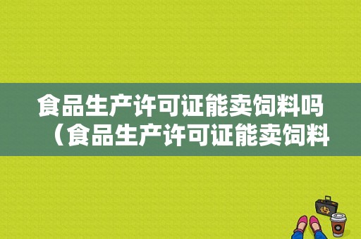 食品生产许可证能卖饲料吗（食品生产许可证能卖饲料吗怎么办）-图1