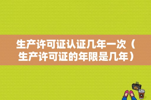 生产许可证认证几年一次（生产许可证的年限是几年）