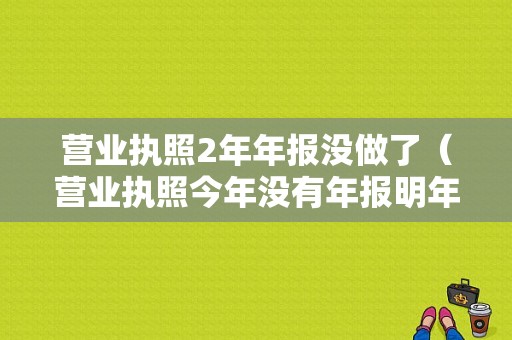 营业执照2年年报没做了（营业执照今年没有年报明年再报可以吗）