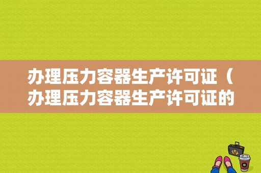 办理压力容器生产许可证（办理压力容器生产许可证的条件）