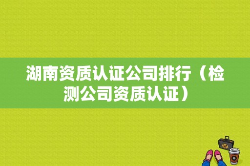 湖南资质认证公司排行（检测公司资质认证）-图1