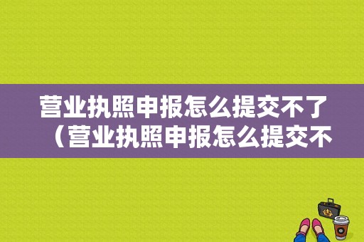 营业执照申报怎么提交不了（营业执照申报怎么提交不了呢）