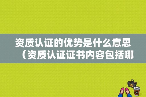 资质认证的优势是什么意思（资质认证证书内容包括哪些）