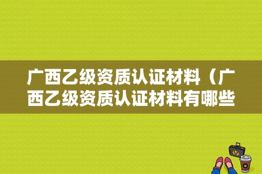 广西乙级资质认证材料（广西乙级资质认证材料有哪些）