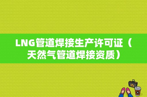 LNG管道焊接生产许可证（天然气管道焊接资质）-图1